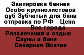 Экипировка банная Особо крупнолистовой дуб Зубчатый для бани отправка по РФ › Цена ­ 100 - Все города Развлечения и отдых » Сауны и бани   . Северная Осетия